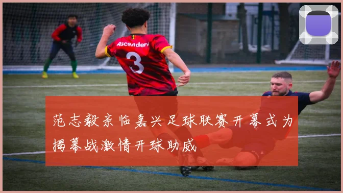 范志毅亲临嘉兴足球联赛开幕式为揭幕战激情开球助威