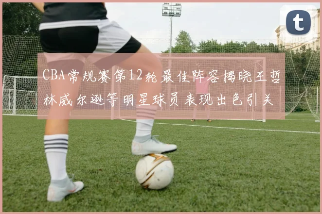 CBA常规赛第12轮最佳阵容揭晓王哲林威尔逊等明星球员表现出色引关注