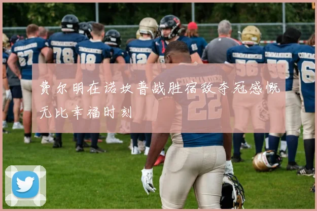 费尔明在诺坎普战胜宿敌夺冠感慨无比幸福时刻