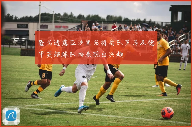 隆戈透露亚沙里或将离队罗马及德甲英超球队均表现出兴趣