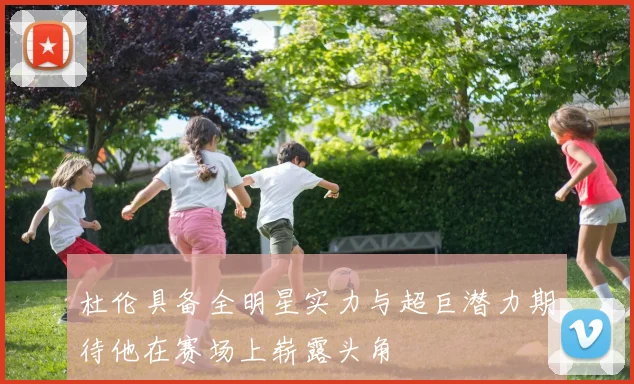 杜伦具备全明星实力与超巨潜力期待他在赛场上崭露头角