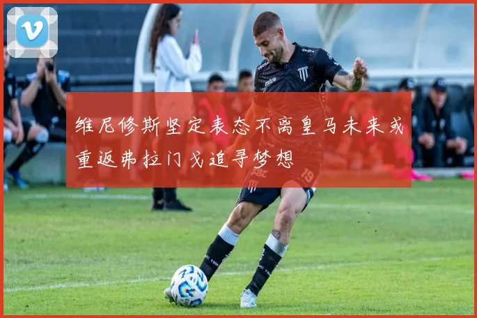 维尼修斯坚定表态不离皇马未来或重返弗拉门戈追寻梦想