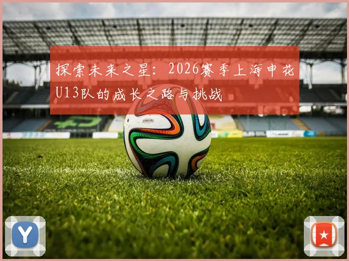 探索未来之星：2026赛季上海申花U13队的成长之路与挑战