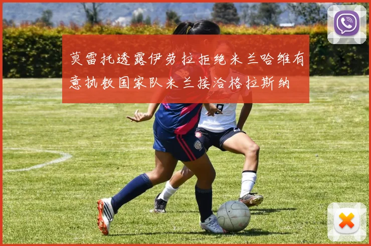 莫雷托透露伊劳拉拒绝米兰哈维有意执教国家队米兰接洽格拉斯纳