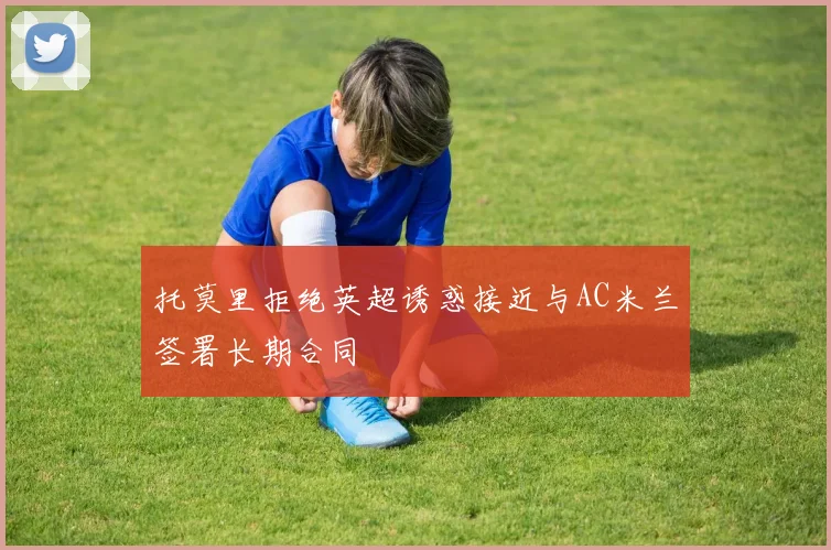 托莫里拒绝英超诱惑接近与AC米兰签署长期合同